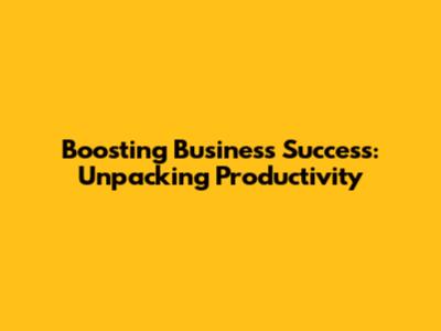 Boosting Business Success: Unpacking Productivity