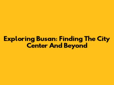 Exploring Busan: Finding The City Center And Beyond